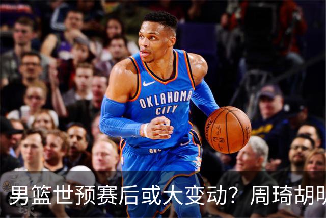 男篮世预赛后或大变动？周琦胡明轩回归：郭士强还会带高诗岩吗？