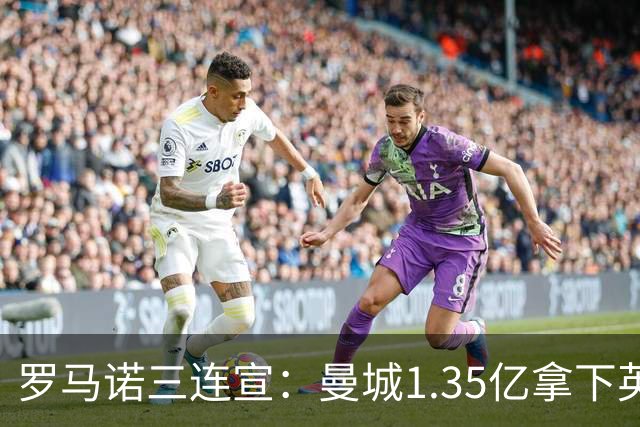 罗马诺三连宣：曼城1.35亿拿下英格兰巨星，拜仁曼联大交易